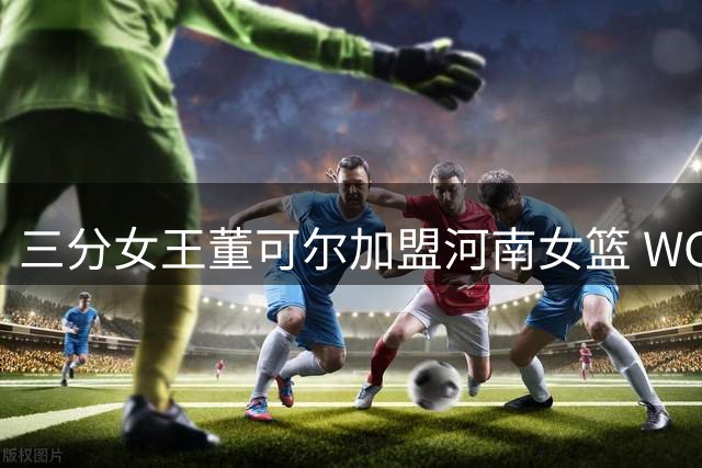 三分女王董可尔加盟河南女篮 WCBA得分王掀起外线风暴