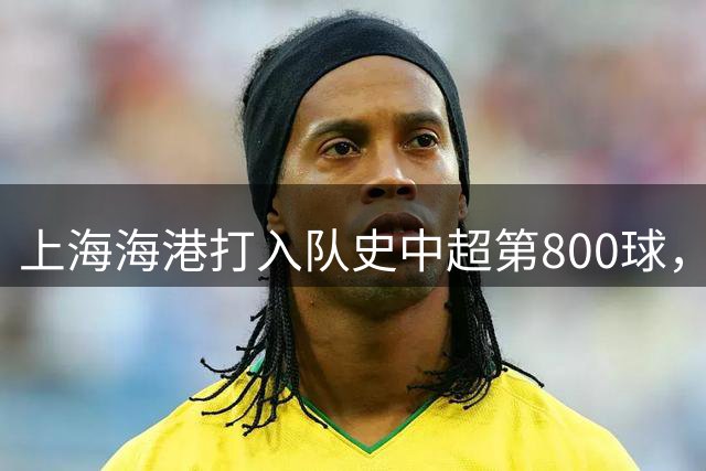 上海海港打入队史中超第800球，这座里程碑镌刻着球队拼搏与成长