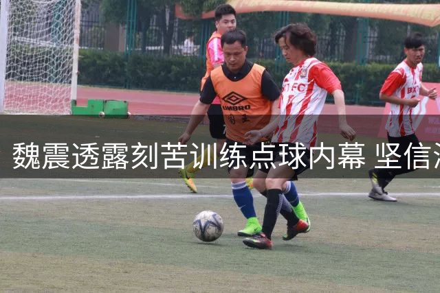 魏震透露刻苦训练点球内幕 坚信海港将冲击更高目标